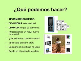 ¿Qué podemos hacer?
•   INFORMARNOS MEJOR.
•   DENUNCIAR esta realidad.
•   DIFUNDIR lo que ya sabemos.
•   ¿Necesitamos un móvil nuevo
    cada año?
•   ¿Necesitamos consumir tanto?
•   ¿Sólo vale el usar y tirar?
•   Comparte el móvil que no usas.
•   Déjalo en el punto de reciclaje.
 