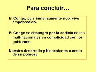 Para concluir…
El Congo, país inmensamente rico, vive
  empobrecido.

El Congo se desangra por la codicia de las
  multinacionales en complicidad con los
  gobiernos.

Nuestro desarrollo y bienestar es a costa
 de su pobreza.
 