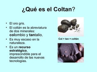 ¿Qué es el Coltan?

• El oro gris.
• El coltán es la abreviatura
  de dos minerales:
  colombio y tantalio,
• Es muy escaso en la           Col + tan = coltán
  naturaleza.
• Es un recurso
  estratégico,
  imprescindible para el
  desarrollo de las nuevas
  tecnologías.
 