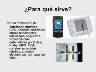 ¿Para qué sirve?
Para la fabricación de:
Teléfonos móviles,
GPS, satélites artificiales,
armas teledirigidas,
televisores de plasma,
videoconsolas,
ordenadores portátiles,
PDAs, MP3, MP4,
cohetes espaciales,
misiles, juguetes
electrónicos, cámaras de
fotos…
 