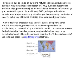 El tantalio, que es sólido en su forma natural, tiene una elevada dureza,
es dúctil, muy resistente a la corrosión y es muy buen conductor de la
electricidad (superconductor). Es un metal de los llamados refractarios, ya
que tiene un alto punto de ebullición y fisión, o lo que es lo mismo,
soporta unas temperaturas muy elevadas, por lo que es muy resistentes al
calor (el doble que el hierro). El niobio tiene propiedades parecidas.
Con todas estas propiedades ya te darás cuenta que podría tener
muchas aplicaciones, pero la clave no está en ninguna de estas
propiedades, la clave está en que el tantalio metálico en combinación con
óxido de tantalio, tiene la excelente propiedad de almacenar carga
eléctrica temporal y liberarla cuando se necesita. Si, ¿Te has dado cuenta?
Eso es lo que hacen los condensadores eléctricos.
 