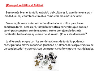 ¿Para qué se Utiliza el Coltán?
Bueno más bien el tantalio extraído del coltan es lo que tiene una gran
utilidad, aunque también el niobio como veremos más adelante.
Como explicamos anteriormente el tantalio se utiliza para hacer
condensadores, pero claro, también hay otros minerales que podrían
servir para construir condensadores, como por ejemplo los más
habituales hasta ahora que eran de aluminio. ¿Cual es la diferencia?
La diferencia es que con los condensadores de tantalio podemos
conseguir una mayor capacidad (cualidad de almacenar carga eléctrica de
un condensador) y además con un menor tamaño y mucho más delgados.
 