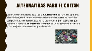 ALTERNATIVAS PARA EL COLTAN
• la única solución a todo esto sea la Reutilización de nuestros aparatos
electrónicos, mediante el aprovechamiento de las partes de todos los
componentes electrónicos que ya no usamos y la gran esperanza que
hay con el llamado polímero de aluminio. Es una alternativa más fiable
y con mejores características que el tantalio.
 