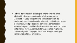 • Se trata de un recurso estratégico imprescindible en la
fabricación de componentes electrónicos avanzados.
El tántalo se usa principalmente en la elaboración de
condensadores. El condensador electrolítico de tántalo es, en
la actualidad, un tipo bastante común de condensador
presente en gran cantidad de dispositivos electrónicos, como
en teléfonos móviles, computadoras, pantallas de plasma,
cámaras digitales o equipos de alta tecnología como, por
ejemplo, los satélites artificiales.
 