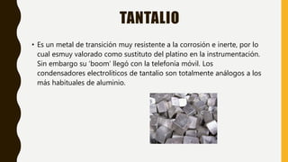 TANTALIO
• Es un metal de transición muy resistente a la corrosión e inerte, por lo
cual esmuy valorado como sustituto del platino en la instrumentación.
Sin embargo su ‘boom’ llegó con la telefonía móvil. Los
condensadores electrolíticos de tantalio son totalmente análogos a los
más habituales de aluminio.
 