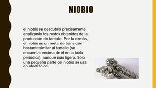 NIOBIO
el niobio se descubrió precisamente
analizando los restos obtenidos de la
producción de tantalio. Por lo demás,
el niobio es un metal de transición
bastante similar al tantalio (se
encuentra encima de él en la tabla
periódica), aunque más ligero. Sólo
una pequeña parte del niobio se usa
en electrónica.
 