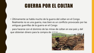 GUERRA POR EL COLTAN
• Últimamente se habla mucho de la guerra del coltan en el Congo.
Realmente no es una guerra, mas bien es un conflicto provocado por las
antiguas guerrillas de la guerra en el Congo
. para hacerse con el dominio de las minas de coltan en ese país y del
que obtenían dinero para la compra de armas.
 