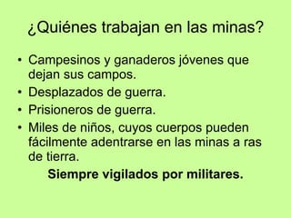 ¿Quiénes trabajan en las minas? Campesinos y ganaderos jóvenes que dejan sus campos. Desplazados de guerra. Prisioneros de guerra. Miles de niños, cuyos cuerpos pueden fácilmente adentrarse en las minas a ras de tierra. Siempre vigilados por militares. 