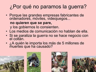 ¿Por qué no paramos la guerra? Porque las grandes empresas fabricantes de ordenadores, móviles, videojuegos...  no quieren que se pare,  y los gobiernos lo consienten.  Los medios de comunicación no hablan de ella. Si se paraliza la guerra no se hace negocio con el coltán.  ¿A quién le importa los más de 5 millones de muertes que ha causado?  