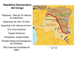 Población:  Más de 70 millones de habitantes. Esperanza de vida: 47 años. Superficie 2,34 millones de Km. ²  (5,5 veces España) Capital: Kinshasa Presidente: Joseph Kabila Grandes Reservas Ecológicas y de minerales. 80% reservas mundiales de coltán. República Democrática del Congo 