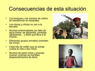 Consecuencias de esta situación Los bosques y los campos de cultivo se transforman en lodazales. Los chicos y chicas no van a la escuela. Muchas enfermedades por falta de agua limpia, de alimentos, jornadas agotadoras... y SIDA que lleva a la muerte. Diferentes grupos armados controlan las minas. Cada kilo de coltán que se extrae  cuesta la vida a dos niños.  Muchos de estos niños y jóvenes mueren víctimas de horribles desprendimientos de tierra. 