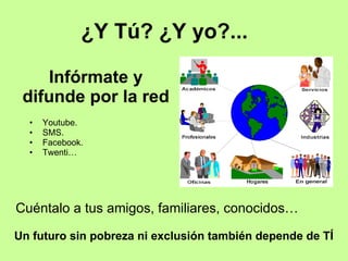 Infórmate y difunde por la red Youtube. SMS. Facebook. Twenti…  ¿Y Tú? ¿Y yo?... Un futuro sin pobreza ni exclusión también depende de TÍ Cuéntalo a tus amigos, familiares, conocidos… 