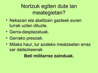 Nortzuk egiten dute lan
           meategietan?
• Nekazari eta abeltzain gazteek euren
  lurrak uzten dituzte.
• Gerra-desplazatuak.
• Gerrako presoak.
• Milaka haur, lur azaleko meatzeetan erraz
  sar daitezkeenak
          Beti militarrez zainduak.
 