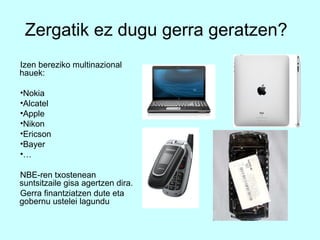 Zergatik ez dugu gerra geratzen?
Izen bereziko multinazional
hauek:

•Nokia
•Alcatel
•Apple
•Nikon
•Ericson
•Bayer                             •
•…

NBE-ren txostenean
suntsitzaile gisa agertzen dira.
Gerra finantziatzen dute eta
gobernu ustelei lagundu
 