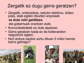 Zergatik ez dugu gerra geratzen?
• Zergatik, ordenadore, eskuko telefono, bideo-
  jolas, etab egiten dituzten enpresek
   ez dute nahi gelditzea
   eta gobernuek onartzen dute.
• Komunikabideek ez dute aipatzen.
• Gerra geratzen bada ez da koltanarekin
  negoziorik egiten.
• Nori ardura zaizkio sortu dituen 5 milioi heriotz
  baino gehiago?
 