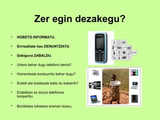 Zer egin dezakegu?
•   HOBETO INFORMATU.

•   Errrealitate hau DENUNTZIATU.

•   Dakiguna ZABALDU.

•   Urtero behar dugu telefono berria?

•   Horrenbeste kontsumitu behar dugu?

•   Erabili eta botatzeak balio du bakarrik?

•   Erabiltzen ez duzun telefonoa
    konpartitu.

•   Birziklatze tokietara eraman itzazu.
 