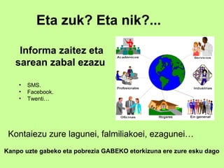 Eta zuk? Eta nik?...

    Informa zaitez eta
   sarean zabal ezazu

    •   SMS.
    •   Facebook.
    •   Twenti…




 Kontaiezu zure lagunei, falmiliakoei, ezagunei…
Kanpo uzte gabeko eta pobrezia GABEKO etorkizuna ere zure esku dago
 