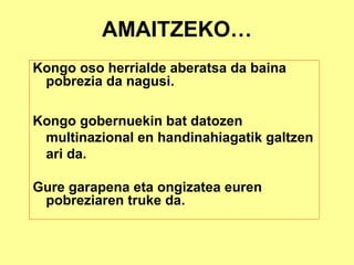AMAITZEKO…
Kongo oso herrialde aberatsa da baina
 pobrezia da nagusi.

Kongo gobernuekin bat datozen
 multinazional en handinahiagatik galtzen
 ari da.

Gure garapena eta ongizatea euren
 pobreziaren truke da.
 