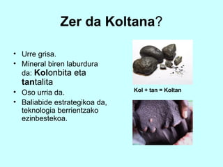 Zer da Koltana?

• Urre grisa.
• Mineral biren laburdura
  da: Kolonbita eta
  tantalita
• Oso urria da.                Kol + tan = Koltan

• Baliabide estrategikoa da,
  teknologia berrientzako
  ezinbestekoa.
 