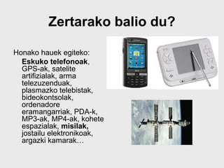 Zertarako balio du?

Honako hauek egiteko:
  Eskuko telefonoak,
  GPS-ak, satelite
  artifizialak, arma
  telezuzenduak,
  plasmazko telebistak,
  bideokontsolak,
  ordenadore
  eramangarriak, PDA-k,
  MP3-ak, MP4-ak, kohete
  espazialak, misilak,
  jostailu elektronikoak,
  argazki kamarak…
 
