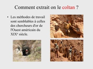 Comment extrait on le coltan ?
• Les méthodes de travail
  sont semblables à celles
  des chercheurs d'or de
  l'Ouest américain du
  XIXe siècle.
 