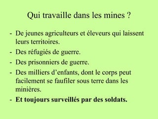 Qui travaille dans les mines ?
- De jeunes agriculteurs et éleveurs qui laissent
  leurs territoires.
- Des réfugiés de guerre.
- Des prisonniers de guerre.
- Des milliers d’enfants, dont le corps peut
  facilement se faufiler sous terre dans les
  minières.
- Et toujours surveillés par des soldats.
 