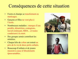 Conséquences de cette situation
• Forets et champs se transforment en
  marécages.
• Garçons et filles ne vont plus à
  l’école.
• Nombreuses maladies : manque d’eau
  potable, dénutrition, contagions,
  travail exténuant, SIDA... et toutes
  conduisent à la mort.
• Des groupes armés contrôlent les
  minières.
• Chaque kilo de coltan est extrait au
  prix de la vie de deux petits enfants.
• Beaucoup d’enfants et de jeunes
  meurent à cause d’éboulements
  épouvantables.
 