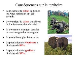 Conséquences sur le territoire
• Pour extraire le coltan du Congo
  les Parcs nationaux ont été
  envahis.
• Les ouvriers du coltan travaillent
  de l’aube au coucher du soleil.
• Ils dorment et mangent dans les
  terres sauvages des montagnes.
• Ils ne cultivent plus leurs terres.
• La population des éléphants a
  diminuée de 80%.
• La population des gorilles a
  diminuée de 90%.
 