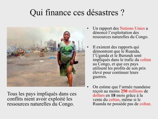 Qui finance ces désastres ?
                                    • Un rapport des Nations Unies a
                                      dénoncé l’exploitation des
                                      ressources naturelles du Congo.

                                    • Il existent des rapports qui
                                      démontrent que le Ruanda,
                                      l’Uganda et le Burundi sont
                                      impliqués dans le trafic du coltan
                                      au Congo, et que ces pays
                                      utilisent les profits de son prix
                                      élevé pour continuer leurs
                                      guerres.

                                    • On estime que l‘armée ruandaise
                                      reçoit au moins 250 millions de
Tous les pays impliqués dans ces      dollars en 18 mois grâce à la
conflits nient avoir exploité les     vente du coltan, même si le
ressources naturelles du Congo.       Ruanda ne possède pas de coltan.
 