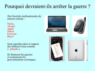 Pourquoi devraient-ils arrêter la guerre ?
 Des Sociétés multinationales de
 renoms comme :
 Nokia
 Alcatel
 Apple
 Nikon
 Ericsson
 Bayer
 ...
 Sont signalées dans le rapport
 des Nations Unies comme
 « pillards ».

 Ils financent les guerres
 et soutiennent les
 gouvernements corrompus.
 
