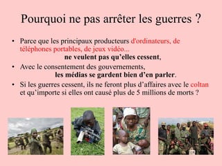 Pourquoi ne pas arrêter les guerres ?
• Parce que les principaux producteurs d'ordinateurs, de
  téléphones portables, de jeux vidéo...
                  ne veulent pas qu’elles cessent,
• Avec le consentement des gouvernements,
              les médias se gardent bien d’en parler.
• Si les guerres cessent, ils ne feront plus d’affaires avec le coltan
  et qu’importe si elles ont causé plus de 5 millions de morts ?
 