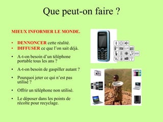 Que peut-on faire ?
MIEUX INFORMER LE MONDE.

• DENNONCER cette réalité.
• DIFFUSER ce que l’on sait déjà.
• A-t-on besoin d’un téléphone
  portable tous les ans ?
• A-t-on besoin de gaspiller autant ?
• Pourquoi jeter ce qui n’est pas
  utilisé ?
• Offrir un téléphone non utilisé.
• Le déposer dans les points de
  récolte pour recyclage.
 