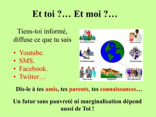 Et toi ?… Et moi ?…
 Tiens-toi informé,
diffuse ce que tu sais
•    Youtube.
•    SMS.
•    Facebook.
•    Twitter…
    Dis-le à tes amis, tes parents, tes connaissances…

Un futur sans pauvreté ni marginalisation dépend
                 aussi de Toi !
 