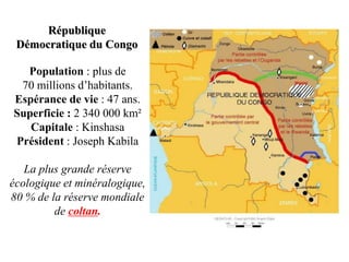République
 Démocratique du Congo

  Population : plus de
 70 millions d’habitants.
Espérance de vie : 47 ans.
Superficie : 2 340 000 km²
   Capitale : Kinshasa
Président : Joseph Kabila

   La plus grande réserve
écologique et minéralogique,
80 % de la réserve mondiale
         de coltan.
 