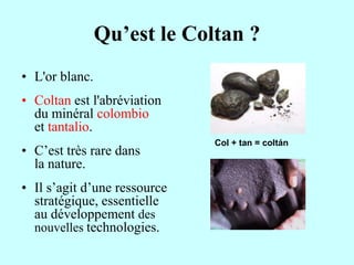 Qu’est le Coltan ?
• L'or blanc.
• Coltan est l'abréviation
  du minéral colombio
  et tantalio.
                              Col + tan = coltán
• C’est très rare dans
  la nature.
• Il s’agit d’une ressource
  stratégique, essentielle
  au développement des
  nouvelles technologies.
 