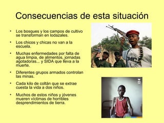 Consecuencias de esta situación Los bosques y los campos de cultivo se transforman en lodazales. Los chicos y chicas no van a la escuela. Muchas enfermedades por falta de agua limpia, de alimentos, jornadas agotadoras... y SIDA que lleva a la muerte. Diferentes grupos armados controlan las minas. Cada kilo de coltán que se extrae  cuesta la vida a dos niños.  Muchos de estos niños y jóvenes mueren víctimas de horribles desprendimientos de tierra. 