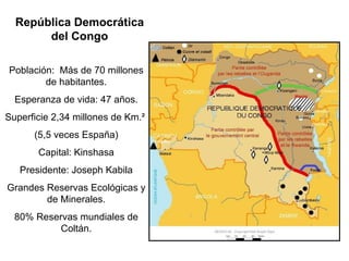 República Democrática
       del Congo

Población: Más de 70 millones
        de habitantes.
  Esperanza de vida: 47 años.
Superficie 2,34 millones de Km.²
      (5,5 veces España)
       Capital: Kinshasa
   Presidente: Joseph Kabila
Grandes Reservas Ecológicas y
        de Minerales.
  80% Reservas mundiales de
           Coltán.
 