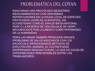 PROBLEMÁTICA DEL COTAN
ESAS MINAS HAN PROVOCADO DESASTRES
MEDIOAMBIENTALES CON GRAVÍSIMAS
REPERCUSIONES EN LA FAUNA LOCAL DE ESPECIES
PROTEGIDAS (GORILAS, ELEFANTES), EN
ECOSISTEMAS COMO EL KAHUZI BIEGA NATIONAL
PARK O LA RESERVA DE VIDA SALVAJE DE OKAPI,
RECONOCIDOS POR LA UNESCO COMO PATRIMONIO
DE LA HUMANIDAD.
PERO LAS MINAS TAMBIÉN PRODUCEN GRAVES
PROBLEMAS DE SALUD ASOCIADOS CON LOS
ARCAICOS E INFRAHUMANOS MÉTODOS DE
EXPLOTACIÓN. ADEMÁS, EL COLTAN PUEDE
DESPRENDER RADIOACTIVIDAD, LO QUE ES CAUSA DE
ENFERMEDADES IRREVERSIBLES ENTRE LOS
TRABAJADORES..
 
