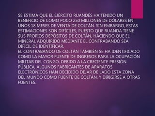 SE ESTIMA QUE EL EJÉRCITO RUANDÉS HA TENIDO UN
BENEFICIO DE COMO POCO 250 MILLONES DE DÓLARES EN
UNOS 18 MESES DE VENTA DE COLTÁN. SIN EMBARGO, ESTAS
ESTIMACIONES SON DIFÍCILES, PUESTO QUE RUANDA TIENE
SUS PROPIOS DEPÓSITOS DE COLTÁN, HACIENDO QUE EL
MINERAL ADQUIRIDO MEDIANTE EL CONTRABANDO SEA
DIFÍCIL DE IDENTIFICAR.
EL CONTRABANDO DE COLTÁN TAMBIÉN SE HA IDENTIFICADO
COMO LA MAYOR FUENTE DE INGRESOS PARA LA OCUPACIÓN
MILITAR DEL CONGO. DEBIDO A LA CRECIENTE PRESIÓN
PÚBLICA, ALGUNOS FABRICANTES DE APARATOS
ELECTRÓNICOS HAN DECIDIDO DEJAR DE LADO ESTA ZONA
DEL MUNDO COMO FUENTE DE COLTÁN, Y DIRIGIRSE A OTRAS
FUENTES.
 