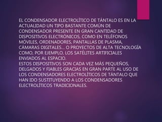 EL CONDENSADOR ELECTROLÍTICO DE TÁNTALO ES EN LA
ACTUALIDAD UN TIPO BASTANTE COMÚN DE
CONDENSADOR PRESENTE EN GRAN CANTIDAD DE
DISPOSITIVOS ELECTRÓNICOS, COMO EN TELÉFONOS
MÓVILES, ORDENADORES, PANTALLAS DE PLASMA,
CÁMARAS DIGITALES… O PROYECTOS DE ALTA TECNOLOGÍA
COMO, POR EJEMPLO, LOS SATÉLITES ARTIFICIALES
ENVIADOS AL ESPACIO.
ESTOS DISPOSITIVOS SON CADA VEZ MÁS PEQUEÑOS,
DELGADOS Y FIABLES GRACIAS EN GRAN PARTE AL USO DE
LOS CONDENSADORES ELECTROLÍTICOS DE TÁNTALO QUE
HAN IDO SUSTITUYENDO A LOS CONDENSADORES
ELECTROLÍTICOS TRADICIONALES.
 