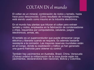COLTAN EN el mundo
El coltan es un mineral, combinación de niobio y tantalio, hasta
hace poco desconocido. Como resultado de investigaciones,
está siendo usado como insumo en la industria electrónica.
En el mundo hay plantas que trituran el coltan para extraer
tantalio y niobio, empleados en la fabricación de condensadores
y chips, requeridos por computadores, celulares, juegos
electrónicos, armas, etc.
El tantalio es un superconductor que puede almacenar carga
eléctrica y liberarla cuando se requiera. Es además bastante
resistente a la corrosión. Las mayores reservas mundiales están
en el Congo, donde su explotación y tráfico ya han generado
una guerra fratricida para obtener su control.
También hay yacimientos en Australia, Brasil, China, Venezuela
(Chávez ordenó la militarización de la zona donde están los
yacimientos, declarándolos bien nacional), Bolivia y Colombia.
 