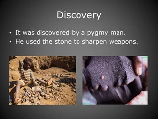 Discovery
• It was discovered by a pygmy man.
• He used the stone to sharpen weapons.