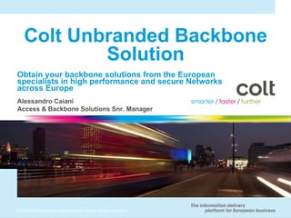 Colt Unbranded Backbone Solution Obtain your backbone solutions from the European specialists in high performance and secure Networks across Europe Alessandro Caiani Access & Backbone Solutions Snr. Manager 