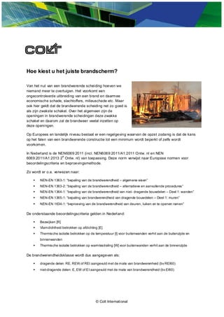 © Colt International
Hoe kiest u het juiste brandscherm?
Van het nut van een brandwerende scheiding hoeven we
niemand meer te overtuigen. Het voorkomt een
ongecontroleerde uitbreiding van een brand en daarmee
economische schade, slachtoffers, milieuschade etc. Maar
ook hier geldt dat de brandwerende scheiding net zo goed is
als zijn zwakste schakel. Over het algemeen zijn de
openingen in brandwerende scheidingen deze zwakke
schakel en daarom zal de brandweer veelal inzetten op
deze openingen.
Op Europees en landelijk niveau bestaat er een regelgeving waarvan de opzet zodanig is dat de kans
op het falen van een brandwerende constructie tot een minimum wordt beperkt of zelfs wordt
voorkomen.
In Nederland is de NEN6069:2011 (incl. NEN6069:2011/A1:2011 Ontw. nl en NEN
6069:2011/A1:2013 2
e
Ontw. nl) van toepassing. Deze norm verwijst naar Europese normen voor
beoordelingscriteria en beproevingsmethode.
Zo wordt er o.a. verwezen naar:
 NEN-EN 1363-1: “bepaling van de brandwerendheid – algemene eisen”
 NEN-EN 1363-2: “bepaling van de brandwerendheid – alternatieve en aanvullende procedures”
 NEN-EN 1364-1: “bepaling van de brandwerendheid van niet- dragende bouwdelen – Deel 1: wanden”
 NEN-EN 1365-1: “bepaling van brandwerendheid van dragende bouwdelen – Deel 1: muren”
 NEN-EN 1634-1: “beproeving van de brandwerendheid van deuren, luiken en te openen ramen”
De onderstaande beoordelingscriteria gelden in Nederland:
 Bezwijken [R]
 Vlamdichtheid betrokken op afdichting [E]
 Thermische isolatie betrokken op de temperatuur [I] voor buitenwanden verhit aan de buitenzijde en
binnenwanden
 Thermische isolatie betrokken op warmtestraling [W] voor buitenwanden verhit aan de binnenzijde
De brandwerendheidsklasse wordt dus aangegeven als:
 dragende delen: RE, REW of REI aangevuld met de mate van brandwerenheid (bv REI60)
 niet-dragende delen: E, EW of EI aangevuld met de mate van brandwerendheid (bv EI60)
 