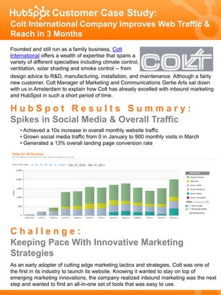 Customer Case Study:
Colt International Company Improves Web Traffic &
Reach in 3 Months
Founded and still run as a family business, Colt
International offers a wealth of expertise that spans a
variety of different specialties including climate control,
ventilation, solar shading and smoke control -- from
design advice to R&D, manufacturing, installation, and maintenance. Although a fairly
new customer, Colt Manager of Marketing and Communications Gertie Arts sat down
with us in Amsterdam to explain how Colt has already excelled with inbound marketing
and HubSpot in such a short period of time.

HubSpot Results Summary:
Spikes in Social Media & Overall Traffic
    • Achieved a 10x increase in overall monthly website traffic
    • Grown social media traffic from 0 in January to 900 monthly visits in March
    • Generated a 13% overall landing page conversion rate




Challenge:
Keeping Pace With Innovative Marketing
Strategies
As an early adopter of cutting edge marketing tactics and strategies, Colt was one of
the first in its industry to launch its website. Knowing it wanted to stay on top of
emerging marketing innovations, the company realized inbound marketing was the next
step and wanted to find an all-in-one set of tools that was easy to use.
 