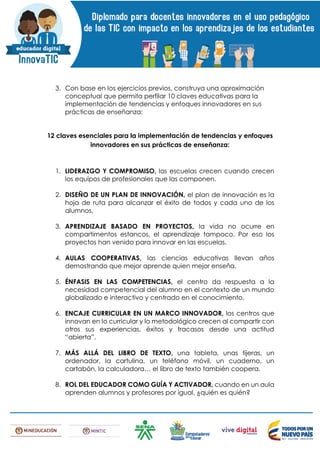 3. Con base en los ejercicios previos, construya una aproximación
conceptual que permita perfilar 10 claves educativas para la
implementación de tendencias y enfoques innovadores en sus
prácticas de enseñanza:
12 claves esenciales para la implementación de tendencias y enfoques
innovadores en sus prácticas de enseñanza:
1. LIDERAZGO Y COMPROMISO, las escuelas crecen cuando crecen
los equipos de profesionales que las componen.
2. DISEÑO DE UN PLAN DE INNOVACIÓN, el plan de innovación es la
hoja de ruta para alcanzar el éxito de todos y cada uno de los
alumnos.
3. APRENDIZAJE BASADO EN PROYECTOS, la vida no ocurre en
compartimentos estancos, el aprendizaje tampoco. Por eso los
proyectos han venido para innovar en las escuelas.
4. AULAS COOPERATIVAS, las ciencias educativas llevan años
demostrando que mejor aprende quien mejor enseña.
5. ÉNFASIS EN LAS COMPETENCIAS, el centro da respuesta a la
necesidad competencial del alumno en el contexto de un mundo
globalizado e interactivo y centrado en el conocimiento.
6. ENCAJE CURRICULAR EN UN MARCO INNOVADOR, los centros que
innovan en lo curricular y lo metodológico crecen al compartir con
otros sus experiencias, éxitos y fracasos desde una actitud
“abierta”.
7. MÁS ALLÁ DEL LIBRO DE TEXTO, una tableta, unas tijeras, un
ordenador, la cartulina, un teléfono móvil, un cuaderno, un
cartabón, la calculadora… el libro de texto también coopera.
8. ROL DEL EDUCADOR COMO GUÍA Y ACTIVADOR, cuando en un aula
aprenden alumnos y profesores por igual, ¿quién es quién?
 
