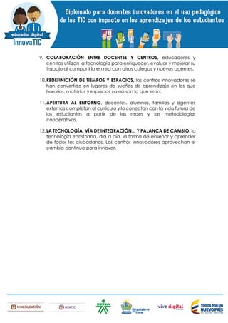 9. COLABORACIÓN ENTRE DOCENTES Y CENTROS, educadores y
centros utilizan la tecnología para enriquecer, evaluar y mejorar su
trabajo al compartirlo en red con otros colegas y nuevos agentes.
10.REDEFINICIÓN DE TIEMPOS Y ESPACIOS, los centros innovadores se
han convertido en lugares de sueños de aprendizaje en los que
horarios, materias y espacios ya no son lo que eran.
11.APERTURA AL ENTORNO, docentes, alumnos, familias y agentes
externos completan el currículo y lo conectan con la vida futura de
los estudiantes a partir de las redes y las metodologías
cooperativas.
12.LA TECNOLOGÍA, VÍA DE INTEGRACIÓN... Y PALANCA DE CAMBIO, la
tecnología transforma, día a día, la forma de enseñar y aprender
de todos los ciudadanos. Los centros innovadores aprovechan el
cambio continuo para innovar.
 