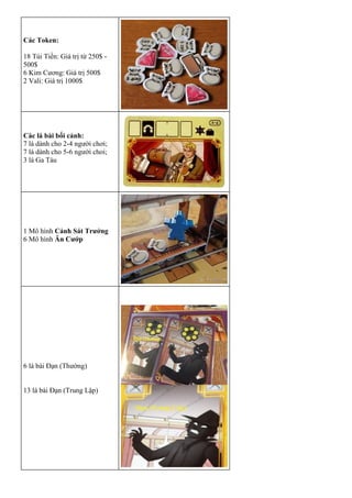 Các Token:
 18 Túi Tiền: Giá trị từ 250$ -
500$
 6 Kim Cương: Giá trị 500$
 2 Vali: Giá trị 1000$
Các lá bài bối cảnh:
 7 lá dành cho 2-4 người chơi;
 7 lá dành cho 5-6 người choi;
 3 lá Ga Tàu
1 Mô hình Cảnh Sát Trưởng
6 Mô hình Ăn Cướp
6 lá bài Đạn (Thường)
13 lá bài Đạn (Trung Lập)
 