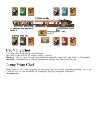 Các Vòng Chơi
Chọn người đi trước và đặt nhân vật theo thứ tự
Sẽ có 5 vòng trong trò chơi. Mỗi vòng chơi sẽ có 2 giai đoạn:
Giai Đoạn 1: Lên kế hoạch! Từng người chơi sẽ đặt các lá bài hành động muốn dùng thành 1 chồng giữa bàn.
Giai Đoạn 2: Cướp Bóc! Các lá bài hành động sẽ được sử dụng theo đúng thứ tự được đặt.
Trong Vòng Chơi
Mỗi người sẽ xào các lá hành động lên (10 lá hành động cùng màu với nhân vật) và lấy 6 lá lên tay. Sau đó, lật 1
lá bối cảnh và lá bối cảnh này sẽ cho biết vòng này có mấy lượt, những lượt đó sẽ ra sao.
Các lá Bối Cảnh
 