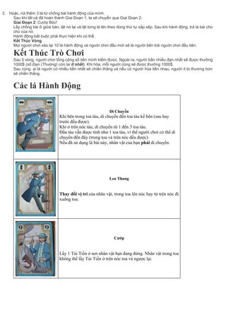 2. Hoặc, rút thêm 3 lá từ chồng bài hành động của mình.
Sau khi tất cả đã hoàn thành Giai Đoạn 1, ta sẽ chuyển qua Giai Đoạn 2.
Giai Đoạn 2: Cướp Bóc!
Lấy chồng bài ở giữa bàn, lật nó lại và lật từng lá lên theo đúng thứ tự sắp xếp. Sau khi hành động, trả lá bài cho
chủ của nó.
Hành động bắt buộc phải thực hiện khi có thể.
Kết Thúc Vòng
Mọi người chơi xào lại 10 lá hành động và người chơi đầu mới sẽ là người bên trái người chơi đầu tiên.
Kết Thúc Trò Chơi
Sau 5 vòng, người chơi tổng cộng số tiền mình kiếm được. Ngoài ra, người bắn nhiều đạn nhất sẽ được thưởng
1000$ (số Đạn (Thường) còn lại ít nhất). Khi hòa, mỗi người cũng sẽ được thưởng 1000$.
Sau cùng, ai là người có nhiều tiền nhất sẽ chiến thắng và nếu có người hòa tiền nhau, người ít bị thương hơn
sẽ chiến thắng.
Các lá Hành Động
Di Chuyển
1. Khi bên trong toa tàu, di chuyển đến toa tàu kế bên (sau hay
trước đều được).
2. Khi ở trên nóc tàu, di chuyển từ 1 đến 3 toa tàu.
Đầu tàu vẫn được tính như 1 toa tàu, vì thế người chơi có thể di
chuyển đến đây (trong toa và trên nóc đều được).
Nếu đã sử dụng lá bài này, nhân vật của bạn phải di chuyển.
Leo Thang
Thay đổi vị trí của nhân vật, trong toa lên nóc hay từ trên nóc đi
xuống toa.
Cướp
Lấy 1 Túi Tiền ở nơi nhân vật bạn đang đứng. Nhân vật trong toa
không thể lấy Túi Tiền ở trên nóc toa và ngược lại.
 